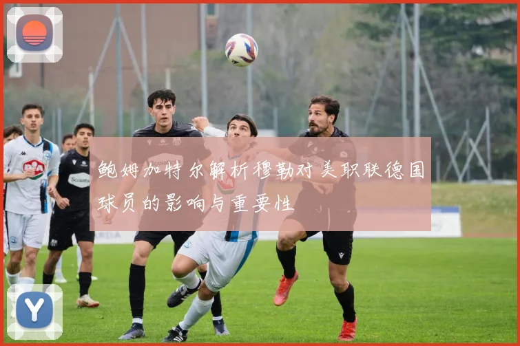 鲍姆加特尔解析穆勒对美职联德国球员的影响与重要性