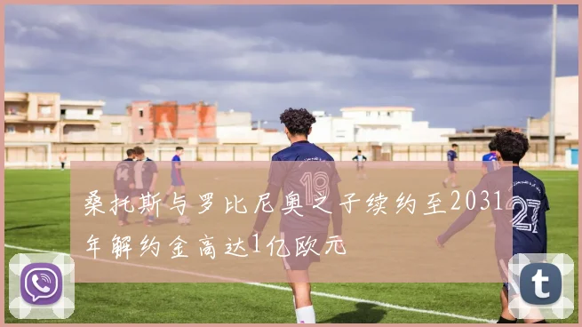 桑托斯与罗比尼奥之子续约至2031年解约金高达1亿欧元