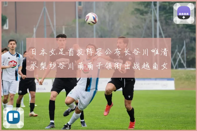 日本女足首发阵容公布长谷川唯清水梨纱谷川萌萌子领衔出战越南女足