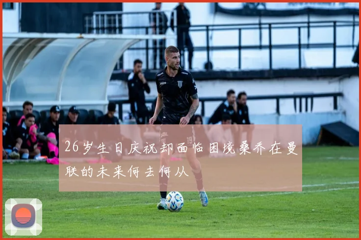 26岁生日庆祝却面临困境桑乔在曼联的未来何去何从