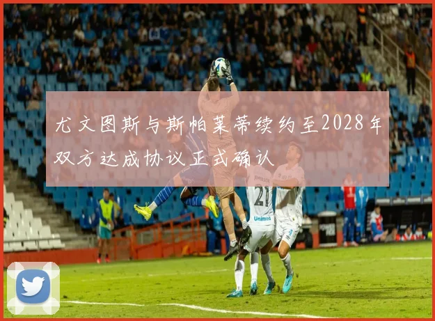 尤文图斯与斯帕莱蒂续约至2028年双方达成协议正式确认