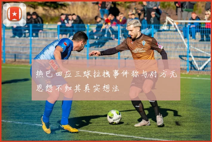 热巴回应三球拉拽事件称与对方无恩怨不知其真实想法