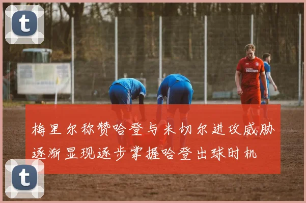 梅里尔称赞哈登与米切尔进攻威胁逐渐显现逐步掌握哈登出球时机
