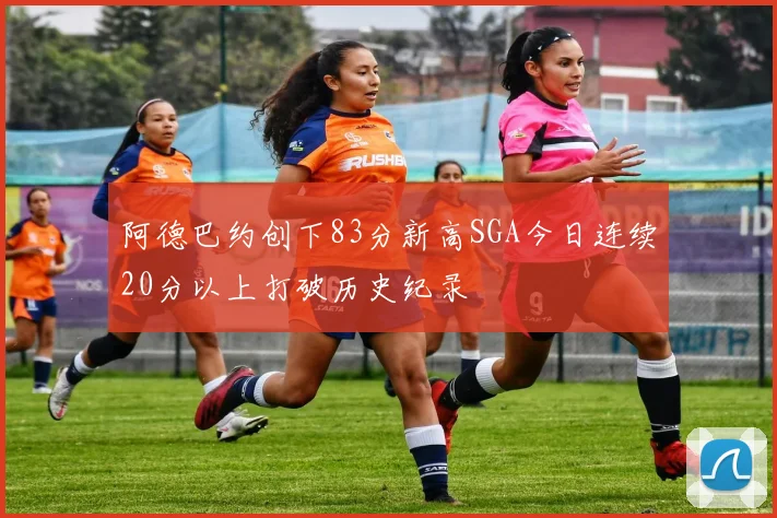 阿德巴约创下83分新高SGA今日连续20分以上打破历史纪录